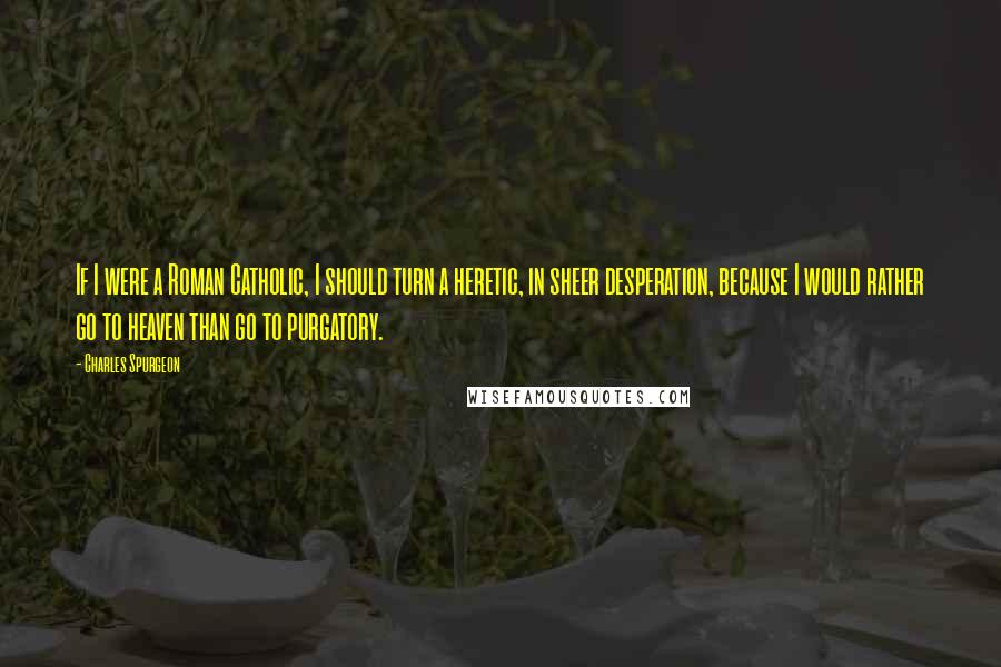 Charles Spurgeon Quotes: If I were a Roman Catholic, I should turn a heretic, in sheer desperation, because I would rather go to heaven than go to purgatory.