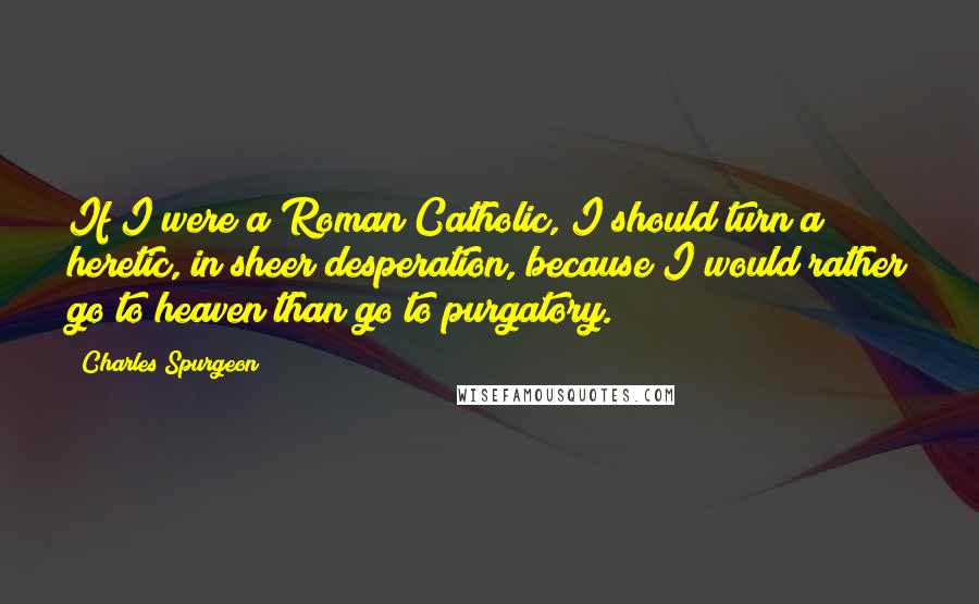 Charles Spurgeon Quotes: If I were a Roman Catholic, I should turn a heretic, in sheer desperation, because I would rather go to heaven than go to purgatory.