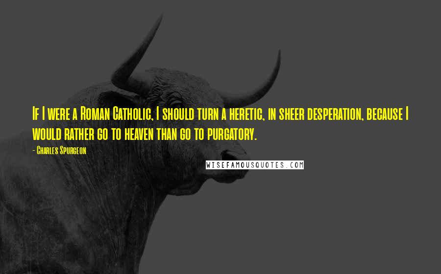 Charles Spurgeon Quotes: If I were a Roman Catholic, I should turn a heretic, in sheer desperation, because I would rather go to heaven than go to purgatory.