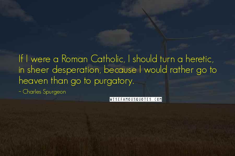 Charles Spurgeon Quotes: If I were a Roman Catholic, I should turn a heretic, in sheer desperation, because I would rather go to heaven than go to purgatory.