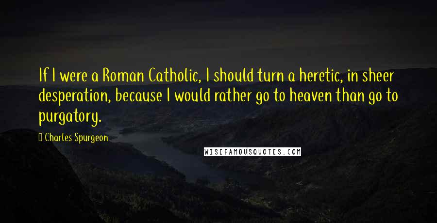 Charles Spurgeon Quotes: If I were a Roman Catholic, I should turn a heretic, in sheer desperation, because I would rather go to heaven than go to purgatory.