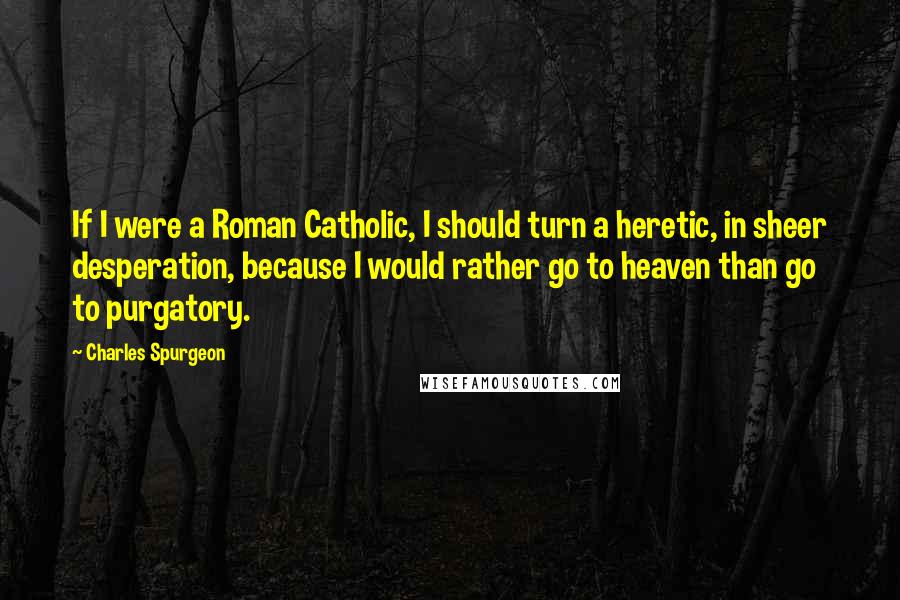 Charles Spurgeon Quotes: If I were a Roman Catholic, I should turn a heretic, in sheer desperation, because I would rather go to heaven than go to purgatory.