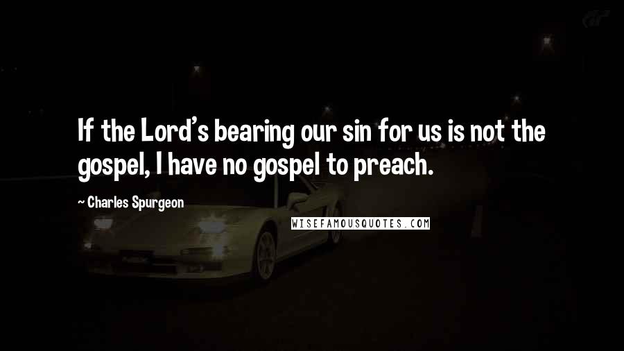 Charles Spurgeon Quotes: If the Lord's bearing our sin for us is not the gospel, I have no gospel to preach.