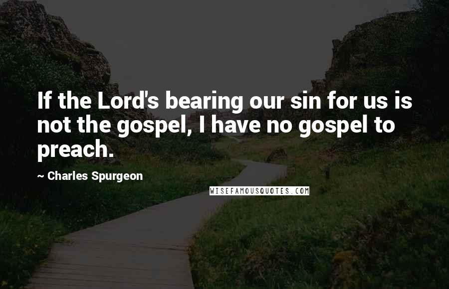 Charles Spurgeon Quotes: If the Lord's bearing our sin for us is not the gospel, I have no gospel to preach.