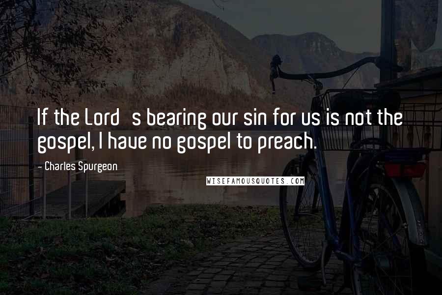 Charles Spurgeon Quotes: If the Lord's bearing our sin for us is not the gospel, I have no gospel to preach.