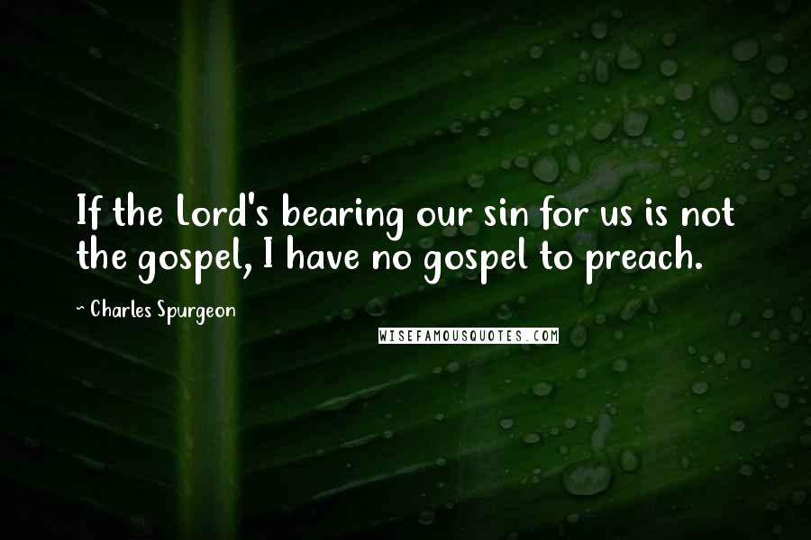 Charles Spurgeon Quotes: If the Lord's bearing our sin for us is not the gospel, I have no gospel to preach.