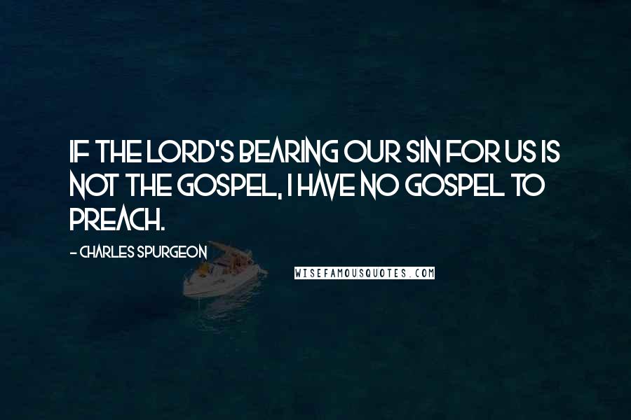 Charles Spurgeon Quotes: If the Lord's bearing our sin for us is not the gospel, I have no gospel to preach.