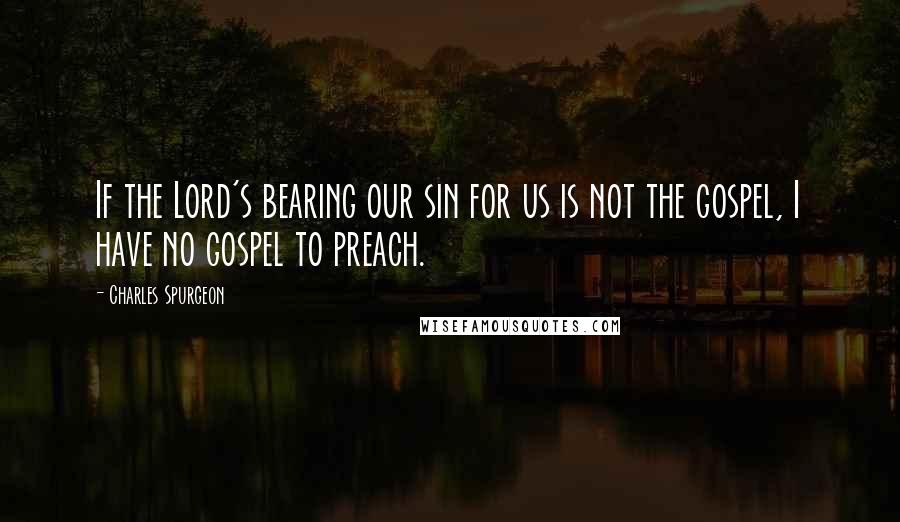 Charles Spurgeon Quotes: If the Lord's bearing our sin for us is not the gospel, I have no gospel to preach.