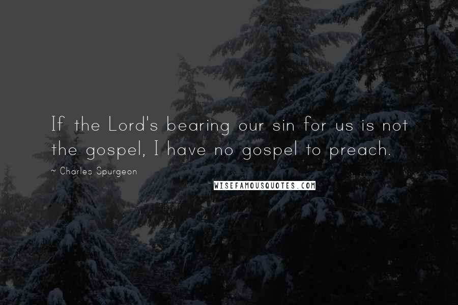 Charles Spurgeon Quotes: If the Lord's bearing our sin for us is not the gospel, I have no gospel to preach.