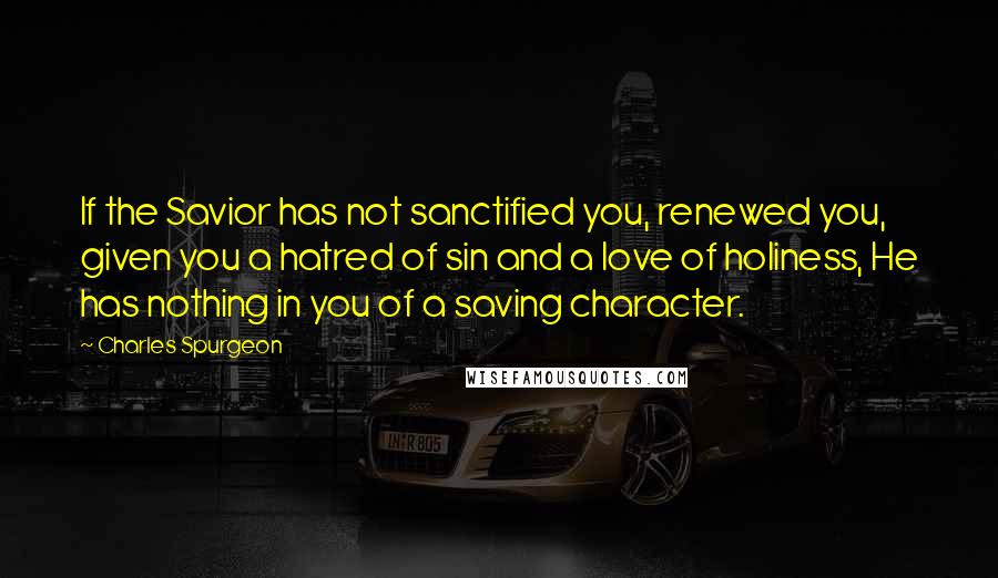 Charles Spurgeon Quotes: If the Savior has not sanctified you, renewed you, given you a hatred of sin and a love of holiness, He has nothing in you of a saving character.