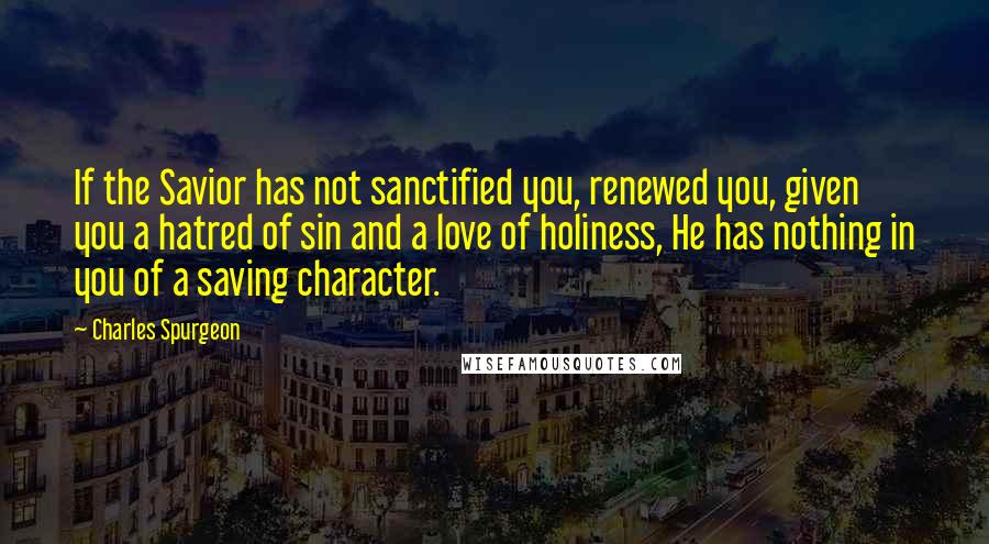 Charles Spurgeon Quotes: If the Savior has not sanctified you, renewed you, given you a hatred of sin and a love of holiness, He has nothing in you of a saving character.