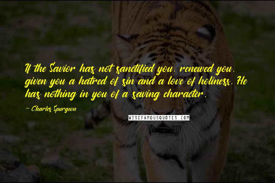 Charles Spurgeon Quotes: If the Savior has not sanctified you, renewed you, given you a hatred of sin and a love of holiness, He has nothing in you of a saving character.