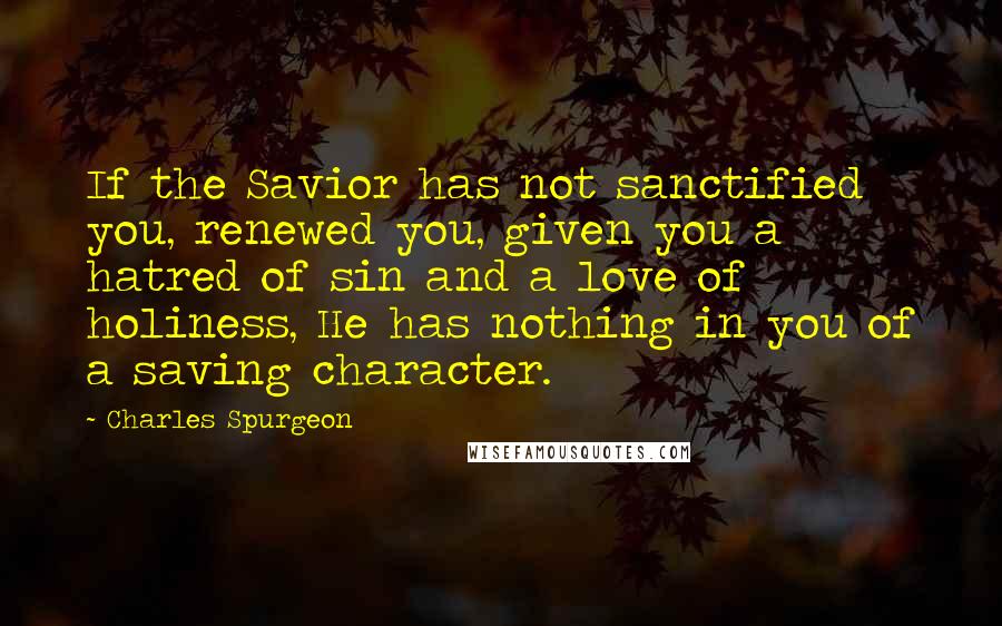 Charles Spurgeon Quotes: If the Savior has not sanctified you, renewed you, given you a hatred of sin and a love of holiness, He has nothing in you of a saving character.