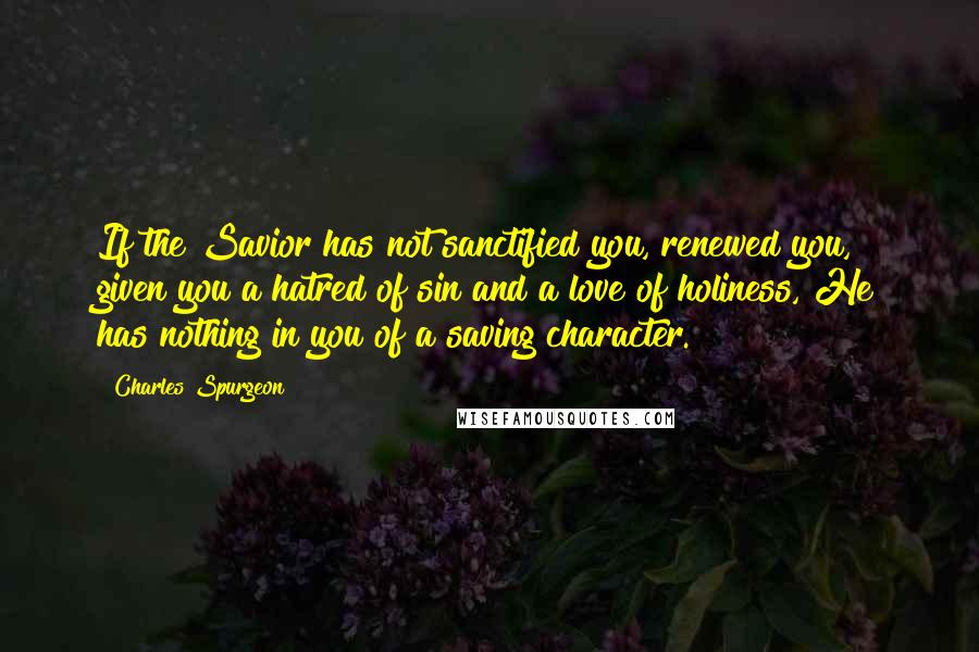 Charles Spurgeon Quotes: If the Savior has not sanctified you, renewed you, given you a hatred of sin and a love of holiness, He has nothing in you of a saving character.