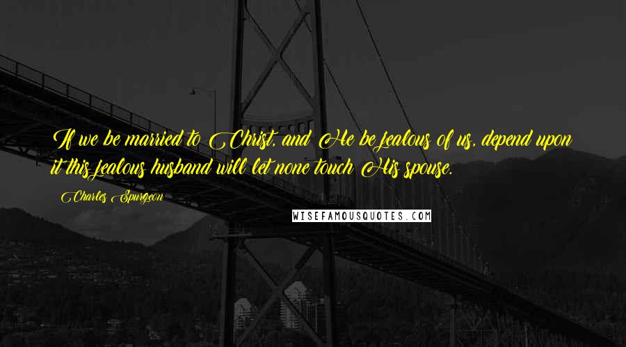 Charles Spurgeon Quotes: If we be married to Christ, and He be jealous of us, depend upon it this jealous husband will let none touch His spouse.