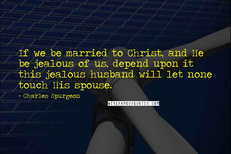 Charles Spurgeon Quotes: If we be married to Christ, and He be jealous of us, depend upon it this jealous husband will let none touch His spouse.