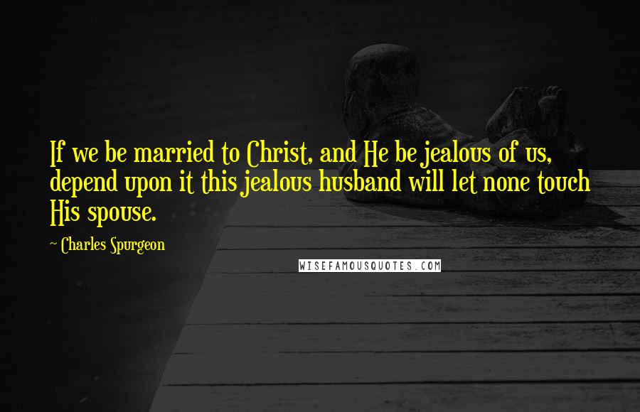 Charles Spurgeon Quotes: If we be married to Christ, and He be jealous of us, depend upon it this jealous husband will let none touch His spouse.