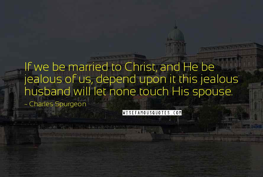 Charles Spurgeon Quotes: If we be married to Christ, and He be jealous of us, depend upon it this jealous husband will let none touch His spouse.