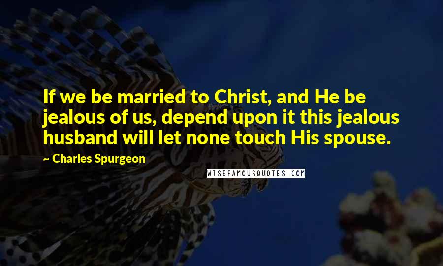 Charles Spurgeon Quotes: If we be married to Christ, and He be jealous of us, depend upon it this jealous husband will let none touch His spouse.