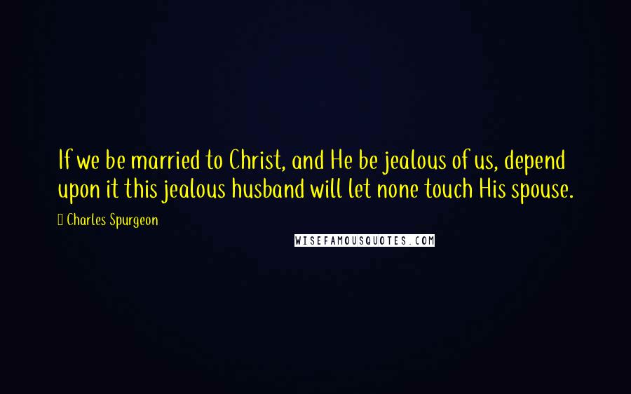 Charles Spurgeon Quotes: If we be married to Christ, and He be jealous of us, depend upon it this jealous husband will let none touch His spouse.