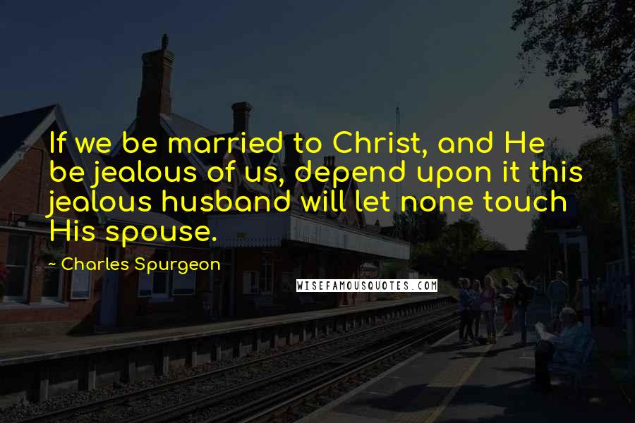 Charles Spurgeon Quotes: If we be married to Christ, and He be jealous of us, depend upon it this jealous husband will let none touch His spouse.