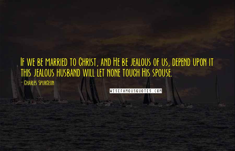 Charles Spurgeon Quotes: If we be married to Christ, and He be jealous of us, depend upon it this jealous husband will let none touch His spouse.