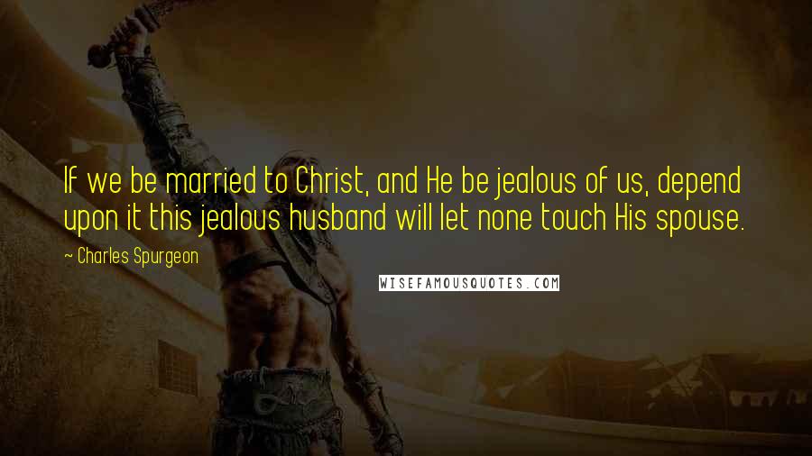 Charles Spurgeon Quotes: If we be married to Christ, and He be jealous of us, depend upon it this jealous husband will let none touch His spouse.