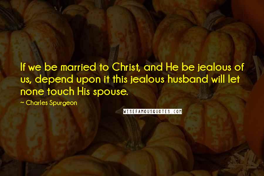 Charles Spurgeon Quotes: If we be married to Christ, and He be jealous of us, depend upon it this jealous husband will let none touch His spouse.