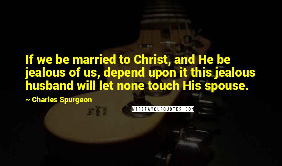 Charles Spurgeon Quotes: If we be married to Christ, and He be jealous of us, depend upon it this jealous husband will let none touch His spouse.