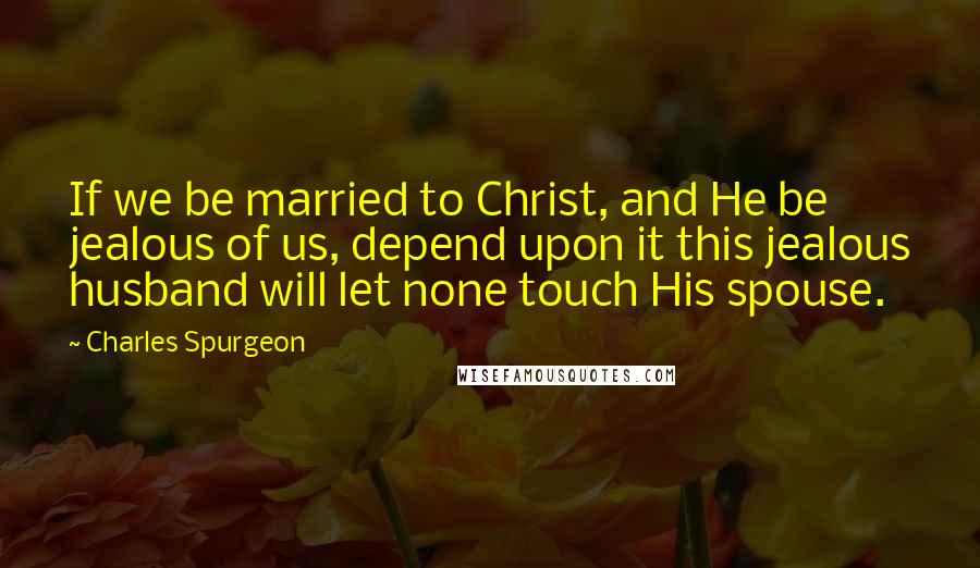 Charles Spurgeon Quotes: If we be married to Christ, and He be jealous of us, depend upon it this jealous husband will let none touch His spouse.