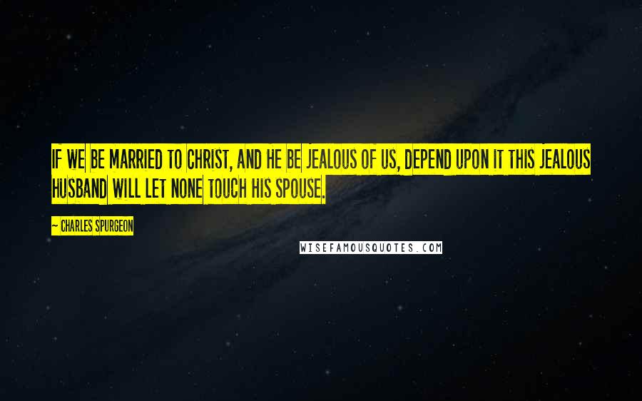 Charles Spurgeon Quotes: If we be married to Christ, and He be jealous of us, depend upon it this jealous husband will let none touch His spouse.