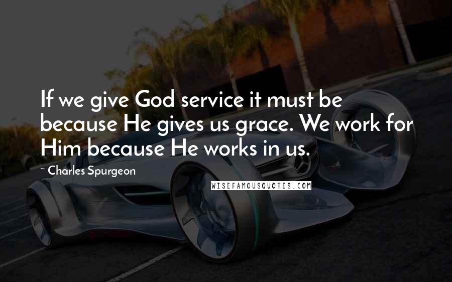 Charles Spurgeon Quotes: If we give God service it must be because He gives us grace. We work for Him because He works in us.