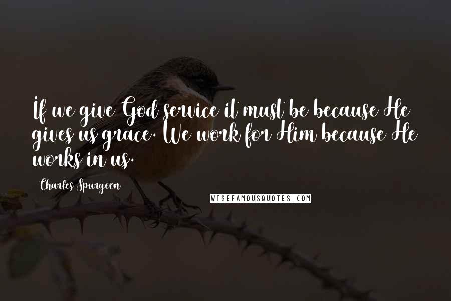 Charles Spurgeon Quotes: If we give God service it must be because He gives us grace. We work for Him because He works in us.