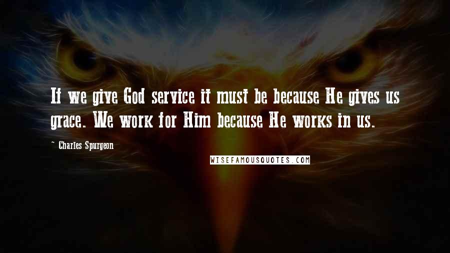 Charles Spurgeon Quotes: If we give God service it must be because He gives us grace. We work for Him because He works in us.