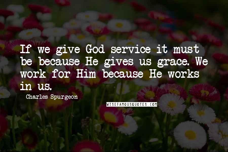 Charles Spurgeon Quotes: If we give God service it must be because He gives us grace. We work for Him because He works in us.