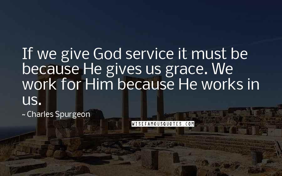 Charles Spurgeon Quotes: If we give God service it must be because He gives us grace. We work for Him because He works in us.