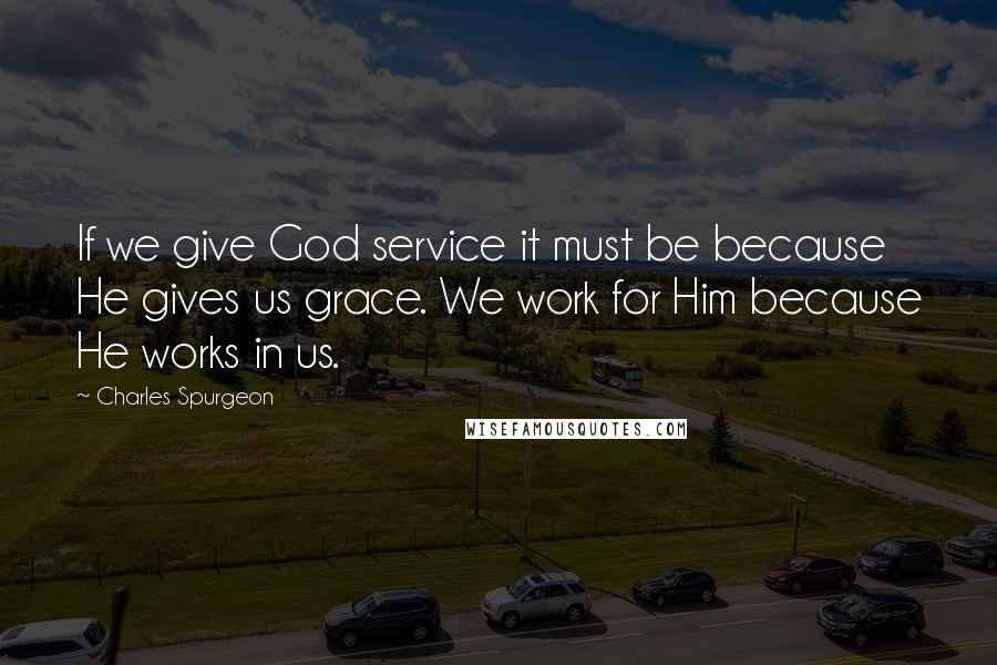 Charles Spurgeon Quotes: If we give God service it must be because He gives us grace. We work for Him because He works in us.