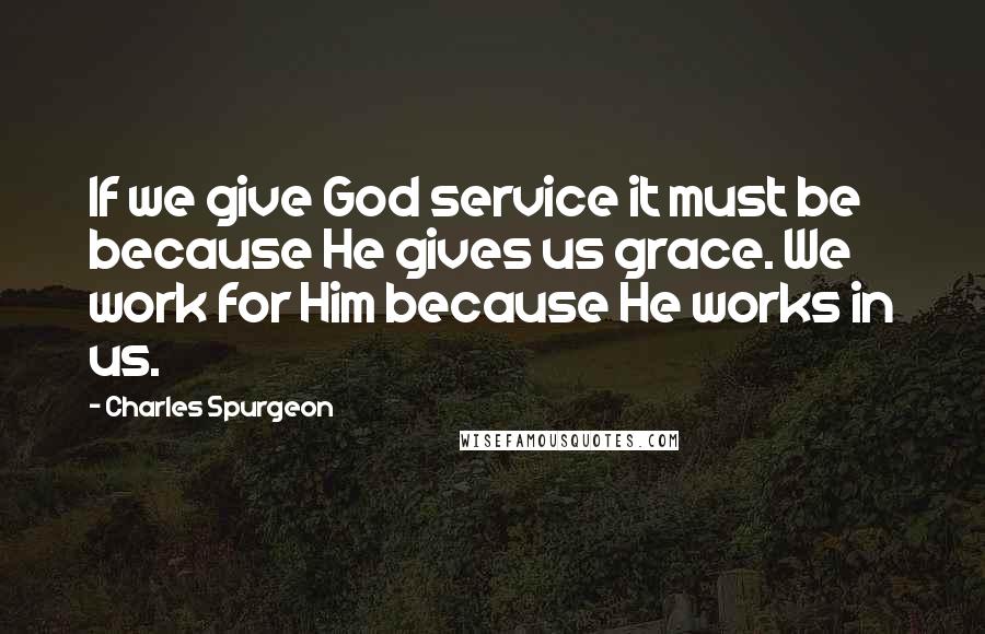 Charles Spurgeon Quotes: If we give God service it must be because He gives us grace. We work for Him because He works in us.