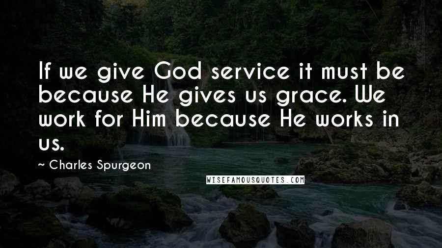 Charles Spurgeon Quotes: If we give God service it must be because He gives us grace. We work for Him because He works in us.