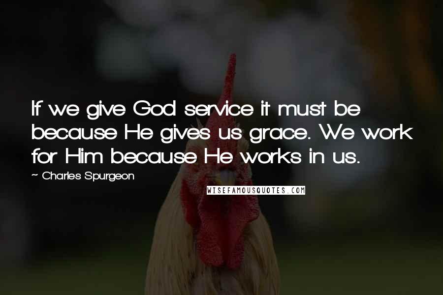 Charles Spurgeon Quotes: If we give God service it must be because He gives us grace. We work for Him because He works in us.