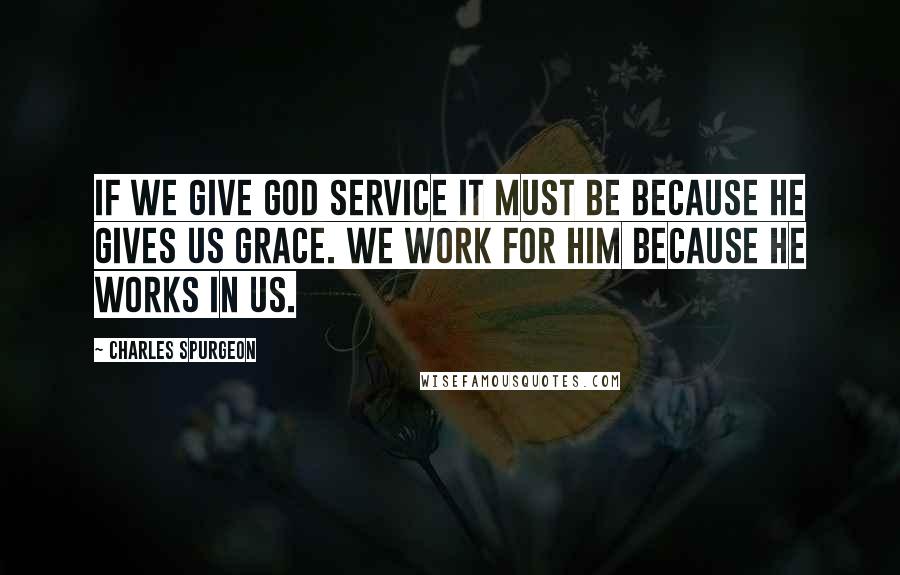 Charles Spurgeon Quotes: If we give God service it must be because He gives us grace. We work for Him because He works in us.