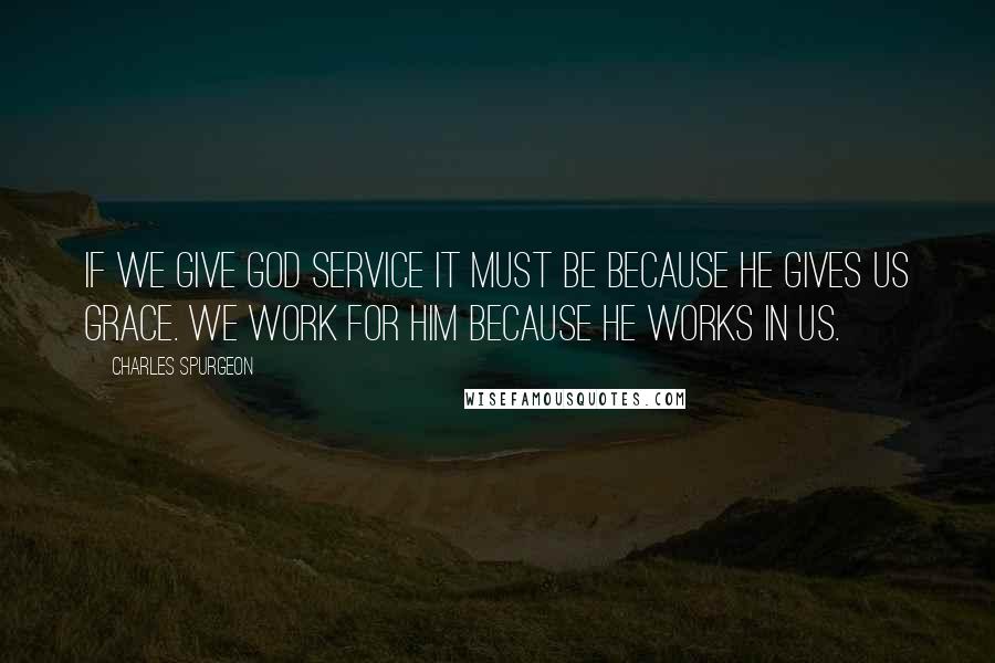 Charles Spurgeon Quotes: If we give God service it must be because He gives us grace. We work for Him because He works in us.