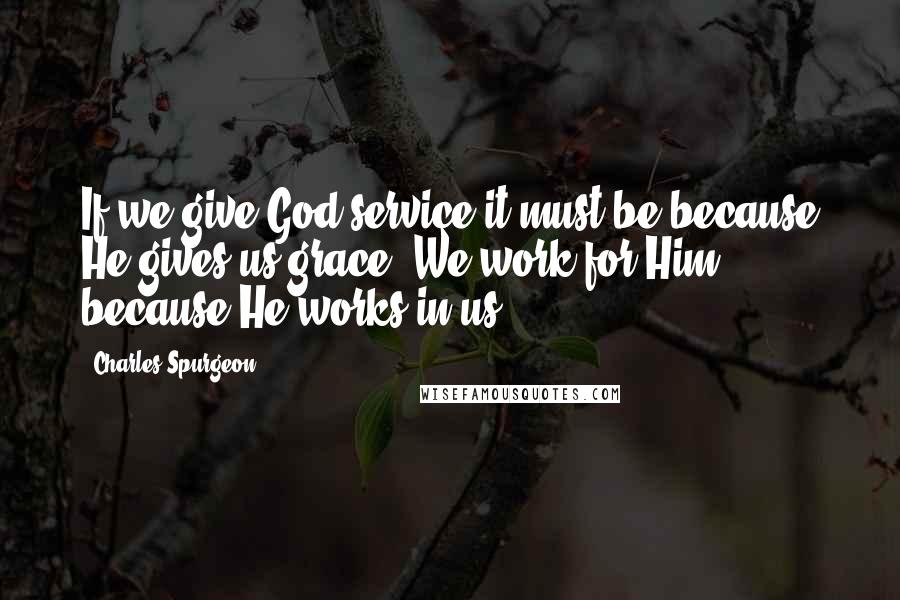 Charles Spurgeon Quotes: If we give God service it must be because He gives us grace. We work for Him because He works in us.
