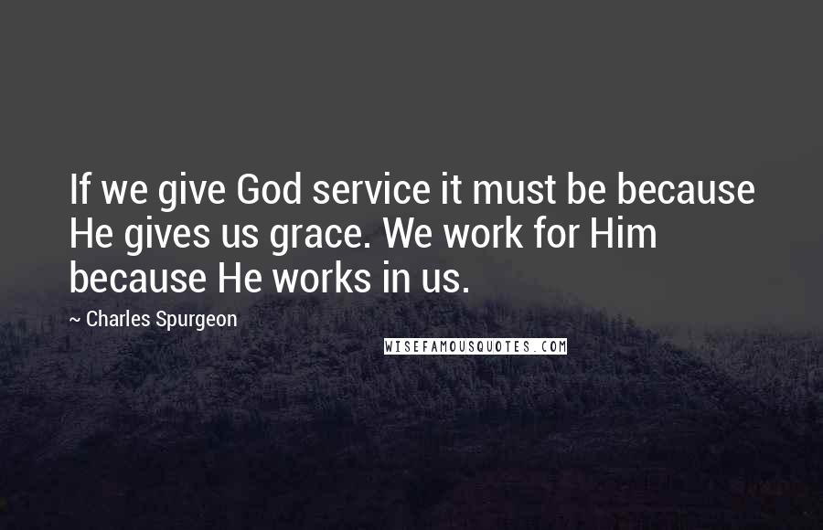 Charles Spurgeon Quotes: If we give God service it must be because He gives us grace. We work for Him because He works in us.