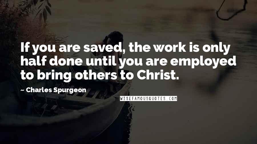 Charles Spurgeon Quotes: If you are saved, the work is only half done until you are employed to bring others to Christ.