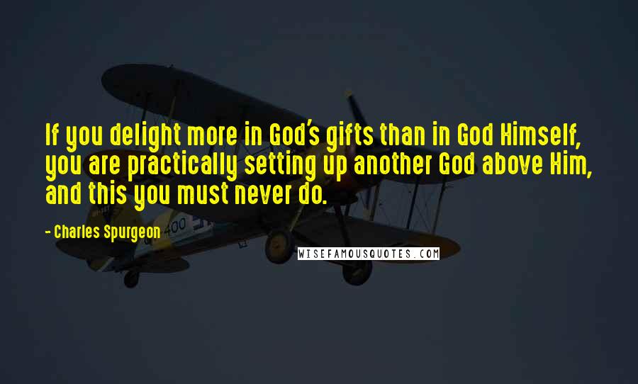 Charles Spurgeon Quotes: If you delight more in God's gifts than in God Himself, you are practically setting up another God above Him, and this you must never do.