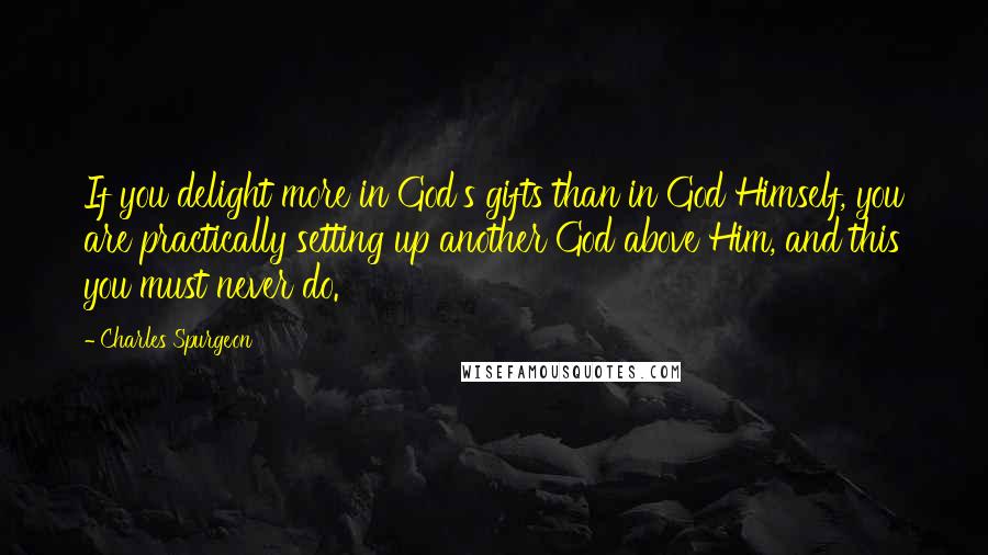 Charles Spurgeon Quotes: If you delight more in God's gifts than in God Himself, you are practically setting up another God above Him, and this you must never do.