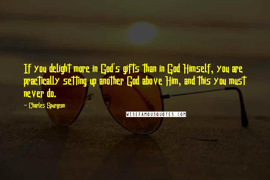 Charles Spurgeon Quotes: If you delight more in God's gifts than in God Himself, you are practically setting up another God above Him, and this you must never do.