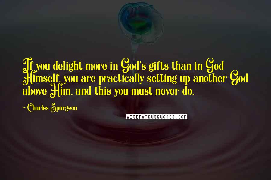 Charles Spurgeon Quotes: If you delight more in God's gifts than in God Himself, you are practically setting up another God above Him, and this you must never do.