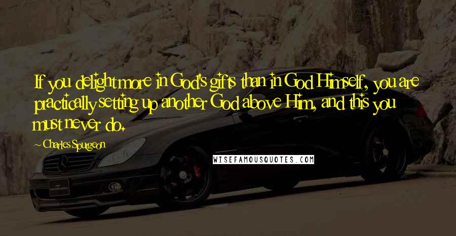 Charles Spurgeon Quotes: If you delight more in God's gifts than in God Himself, you are practically setting up another God above Him, and this you must never do.